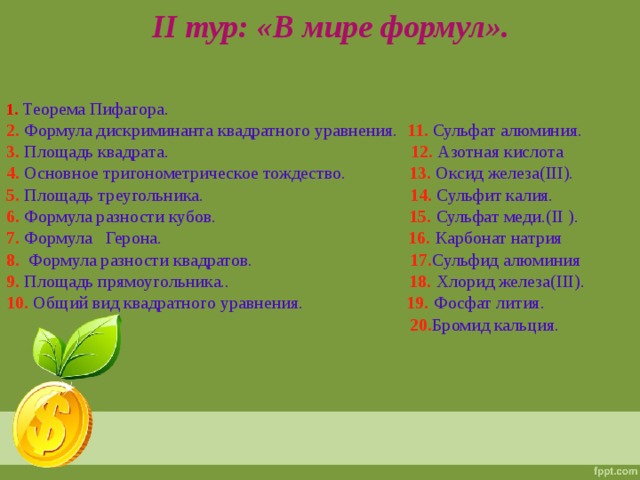 II тур: «В мире формул». 1. Теорема Пифагора. 2. Формула дискриминанта квадратного уравнения. 11. Сульфат алюминия. 3. Площадь квадрата. 12. Азотная кислота 4. Основное тригонометрическое тождество. 13. Оксид железа( III). 5. Площадь треугольника. 14. Сульфит калия. 6. Формула разности кубов. 15. Сульфат меди.( II ). 7. Формула Герона. 16. Карбонат натрия 8. Формула разности квадратов. 17. Сульфид алюминия 9. Площадь прямоугольника.. 18. Хлорид железа( III). 10. Общий вид квадратного уравнения. 19. Фосфат лития.  20. Бромид  кальция.