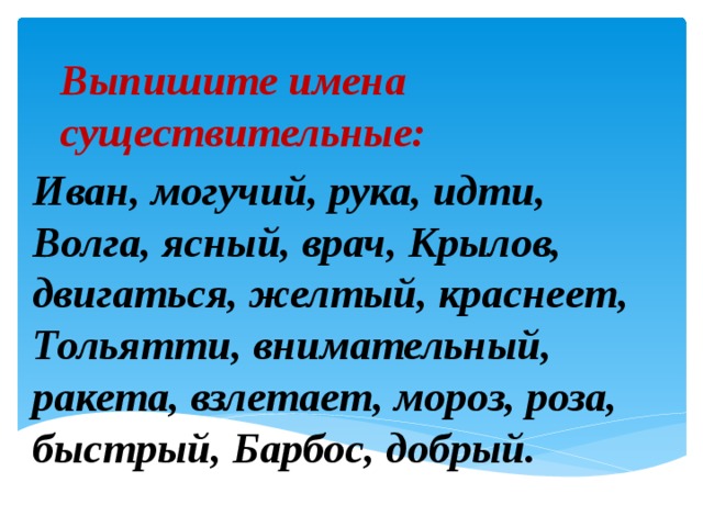 Выпишите имена существительные: Иван, могучий, рука, идти, Волга, ясный, врач, Крылов, двигаться, желтый, краснеет, Тольятти, внимательный, ракета, взлетает, мороз, роза, быстрый, Барбос, добрый. 