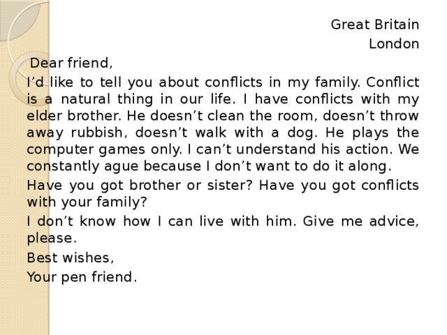 Great Britain London Dear friend, I’d like to tell you about conflicts in my family. Conflict is a natural thing in our life. I have conflicts with my elder brother. He doesn’t clean the room, doesn’t throw away rubbish, doesn’t walk with a dog. He plays the computer games only. I can’t understand his action. We constantly ague because I don’t want to do it along. Have you got brother or sister? Have you got conflicts with your family? I don’t know how I can live with him. Give me advice, please. Best wishes, Your pen friend. 