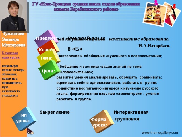 Ключевая идея урока:  используя новые методы обучения, повысить познаватель ную активность учащихся    Главный капитал страны – качественное образование.  Н.А.Назарбаев.  Русский язык  8 «Б»  Повторение и обобщение изученного о словосочетании;   обобщение и систематизация знаний по теме:  «Словосочетание»;  развитие умения анализировать, обобщать, сравнивать;  оценивать себя и одноклассников; работать в группе;  содействие воспитанию интереса к изучению русского  языка; формирование навыков самоконтроля ; умения  работать в группе.   Закрепление Интерактивная   групповая Предмет: Класс: Тема: Цели: Тип урока: Форма урока: 