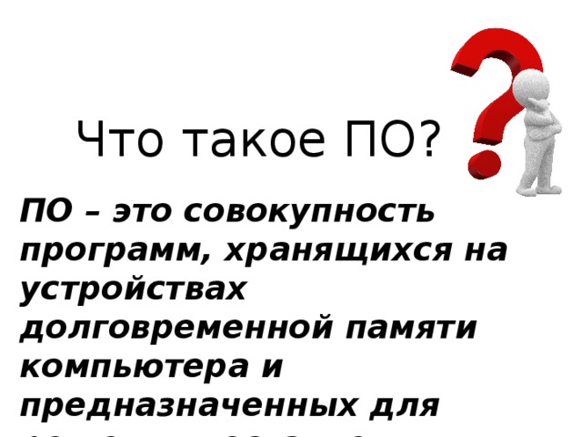 Что такое ПО? ПО – это совокупность программ, хранящихся на устройствах долговременной памяти компьютера и предназначенных для решения поставленных задач. 