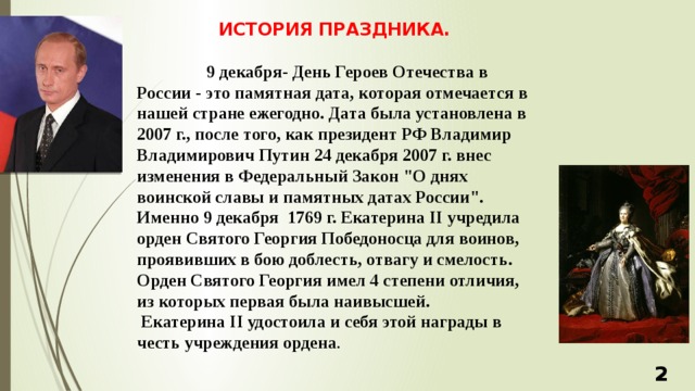 ИСТОРИЯ ПРАЗДНИКА.   9 декабря- День Героев Отечества в России - это памятная дата, которая отмечается в нашей стране ежегодно. Дата была установлена в 2007 г., после того, как президент РФ Владимир Владимирович Путин 24 декабря 2007 г. внес изменения в Федеральный Закон 