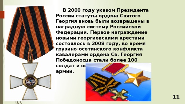 В 2000 году указом Президента России статуты ордена Святого Георгия вновь были возвращены в наградную систему Российской Федерации. Первое награждение новыми георгиевскими крестами состоялось в 2008 году, во время грузино-осетинского конфликта кавалерами ордена Св. Георгия Победоносца стали более 100 солдат и офицеров Российской армии. 11