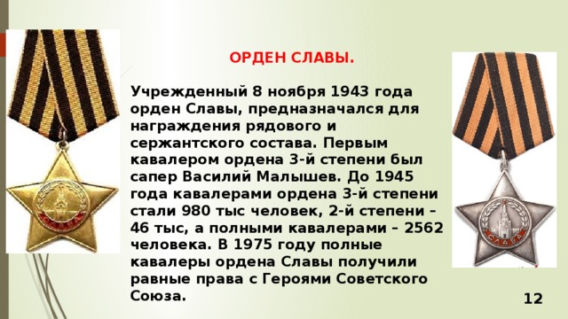 ОРДЕН СЛАВЫ.  Учрежденный 8 ноября 1943 года орден Славы, предназначался для награждения рядового и сержантского состава. Первым кавалером ордена 3-й степени был сапер Василий Малышев. До 1945 года кавалерами ордена 3-й степени стали 980 тыс человек, 2-й степени – 46 тыс, а полными кавалерами – 2562 человека. В 1975 году полные кавалеры ордена Славы получили равные права с Героями Советского Союза. 12