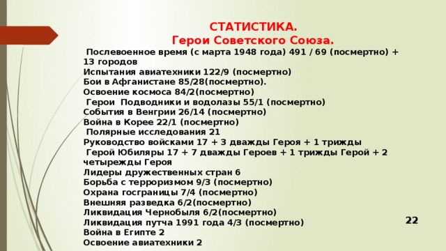 СТАТИСТИКА.  Герои Советского Союза.  Послевоенное время (с марта 1948 года) 491 / 69 (посмертно) + 13 городов Испытания авиатехники 122/9 (посмертно) Бои в Афганистане 85/28(посмертно). Освоение космоса 84/2(посмертно)  Герои Подводники и водолазы 55/1 (посмертно) События в Венгрии 26/14 (посмертно) Война в Корее 22/1 (посмертно)  Полярные исследования 21 Руководство войсками 17 + 3 дважды Героя + 1 трижды  Герой Юбиляры 17 + 7 дважды Героев + 1 трижды Герой + 2 четырежды Героя Лидеры дружественных стран 6 Борьба с терроризмом 9/3 (посмертно) Охрана госграницы 7/4 (посмертно) Внешняя разведка 6/2(посмертно) Ликвидация Чернобыля 6/2(посмертно) Ликвидация путча 1991 года 4/3 (посмертно) Война в Египте 2 Освоение авиатехники 2 22