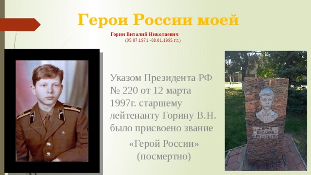 Герои России моей Горин Виталий Николаевич  (05.07.1971 -08.01.1995 г.г.) Указом Президента РФ № 220 от 12 марта 1997г. старшему лейтенанту Горину В.Н. было присвоено звание «Герой России» (посмертно) 26