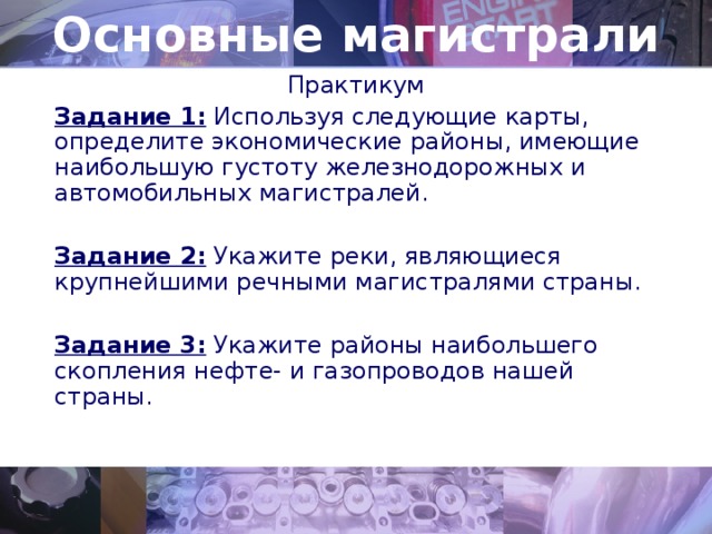 Основные магистрали Практикум Задание 1: Используя следующие карты, определите экономические районы, имеющие наибольшую густоту железнодорожных и автомобильных магистралей. Задание 2: Укажите реки, являющиеся крупнейшими речными магистралями страны. Задание 3: Укажите районы наибольшего скопления нефте- и газопроводов нашей страны. 
