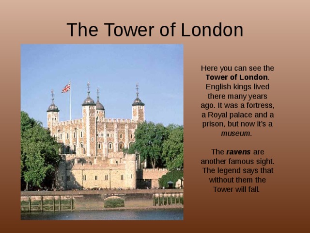 The Tower of London Here you can see the Tower of London . English kings lived there many years ago. It was a fortress, a Royal palace and a prison, but now it’s a museum . The ravens are another famous sight. The legend says that without them the Tower will fall. 