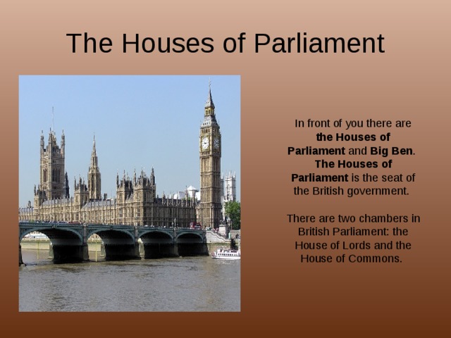 The Houses of Parliament In front of you there are the Houses of Parliament and Big Ben . The Houses of Parliament is the seat of the British government. There are two chambers in British Parliament: the House of Lords and the House of Commons. 