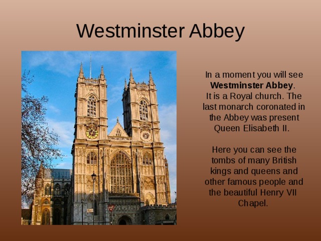 Westminster Abbey In a moment you will see Westminster Abbey . It is a Royal church. The last monarch coronated in the Abbey was present Queen Elisabeth II. Here you can see the tombs of many British kings and queens and other famous people and the beautiful Henry VII Chapel.  