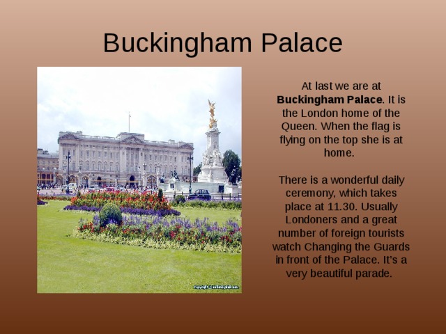 Buckingham Palace At last we are at Buckingham Palace . It is the London home of the Queen. When the flag is flying on the top she is at home. There is a wonderful daily ceremony, which takes place at 11.30. Usually Londoners and a great number of foreign tourists watch Changing the Guards in front of the Palace. It’s a very beautiful parade. 