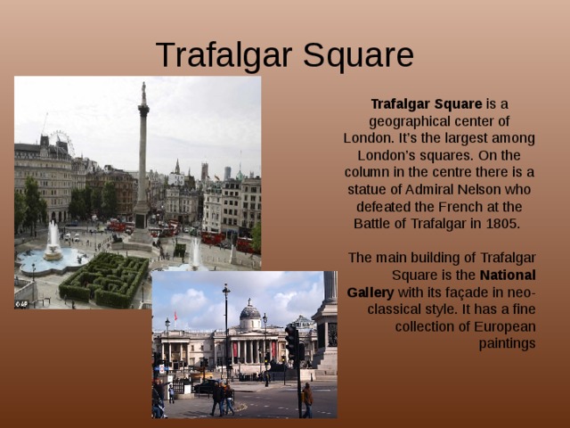 Trafalgar Square Trafalgar Square is a geographical center of London. It’s the largest among London’s squares. On the column in the centre there is a statue of Admiral Nelson who defeated the French at the Battle of Trafalgar in 1805. The main building of Trafalgar Square is the National Gallery with its façade in neo-classical style. It has a fine collection of European paintings 