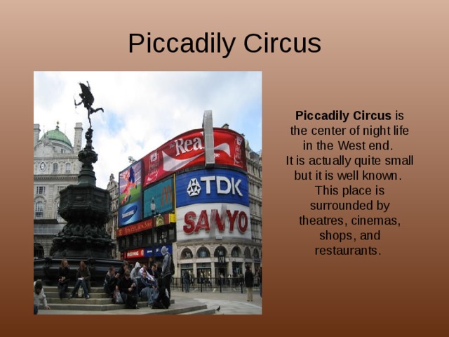 Piccadily Circus Piccadily Circus is the center of night life in the West end. It is actually quite small but it is well known. This place is surrounded by theatres, cinemas, shops, and restaurants. 