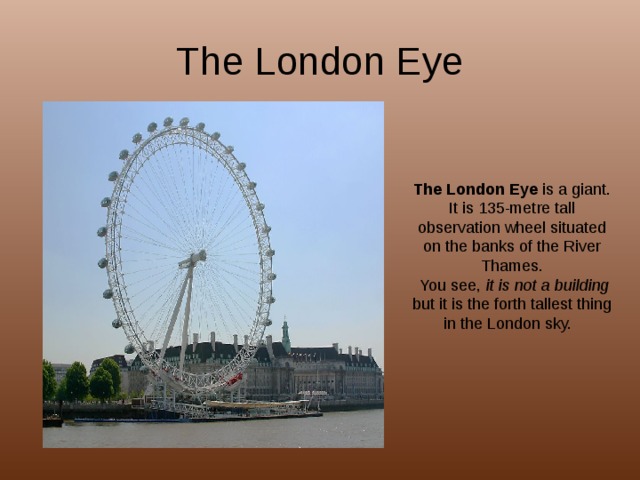The London Eye The London Eye is a giant. It is 135-metre tall observation wheel situated on the banks of the River Thames.  You see, it is not a building but it is the forth tallest thing in the London sky. 