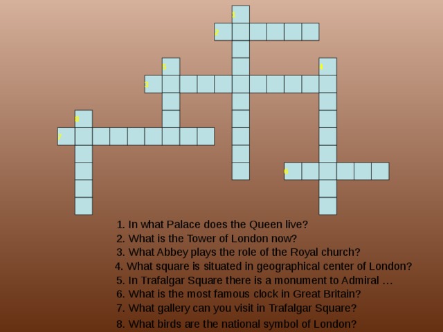 1 2 4 5 3 8 7 6 1. In what Palace does the Queen live? 2. What is the Tower of London now? 3. What Abbey plays the role of the Royal church? 4. What square is situated in geographical center of London? 5. In Trafalgar Square there is a monument to Admiral … 6. What is the most famous clock in Great Britain? 7. What gallery can you visit in Trafalgar Square? 8. What birds are the national symbol of London? 