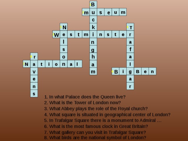 B 1 2 u s m u m e c 4 5 k N T s W t 3 m i e r e n s t n l a f s g 8 h a o r l 7 N a l a i n o a t i B m e B n v g 6 e a n r s 1. In what Palace does the Queen live? 2. What is the Tower of London now? 3. What Abbey plays the role of the Royal church? 4. What square is situated in geographical center of London? 5. In Trafalgar Square there is a monument to Admiral … 6. What is the most famous clock in Great Britain? 7. What gallery can you visit in Trafalgar Square? 8. What birds are the national symbol of London? 