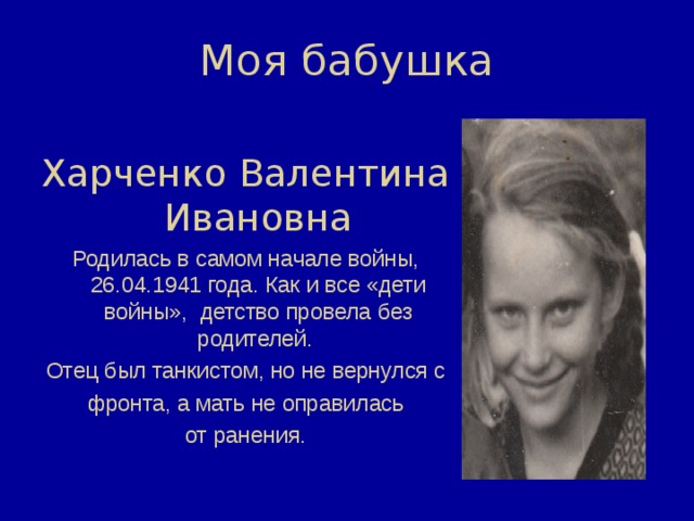 Моя бабушка Харченко Валентина Ивановна Родилась в самом начале войны, 26.04.1941 года. Как и все «дети войны», детство провела без родителей.  Отец был танкистом, но не вернулся с  фронта, а мать не оправилась  от ранения. 