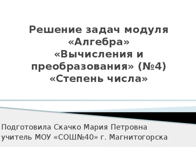 Решение задач модуля «Алгебра»  «Вычисления и преобразования» (№4)  «Степень числа»   Подготовила Скачко Мария Петровна учитель МОУ «СОШ№40» г. Магнитогорска 