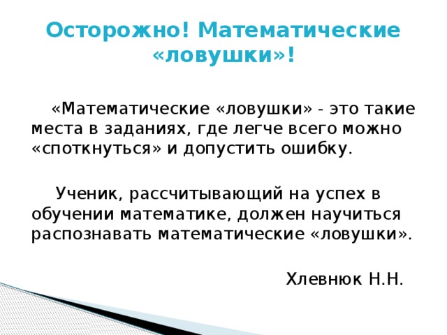 Осторожно! Математические «ловушки»!  «Математические «ловушки» - это такие места в заданиях, где легче всего можно «споткнуться» и допустить ошибку.  Ученик, рассчитывающий на успех в обучении математике, должен научиться распознавать математические «ловушки». Хлевнюк Н.Н. 