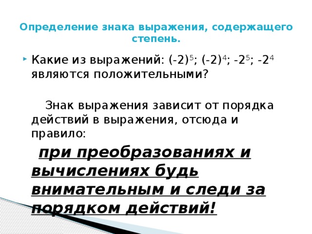 Определение знака выражения, содержащего степень.   Какие из выражений: (-2) 5 ; (-2) 4 ; -2 5 ;  -2 4 являются положительными?  Знак выражения зависит от порядка действий в выражения, отсюда и правило:  при преобразованиях и вычислениях будь внимательным и следи за порядком действий! 