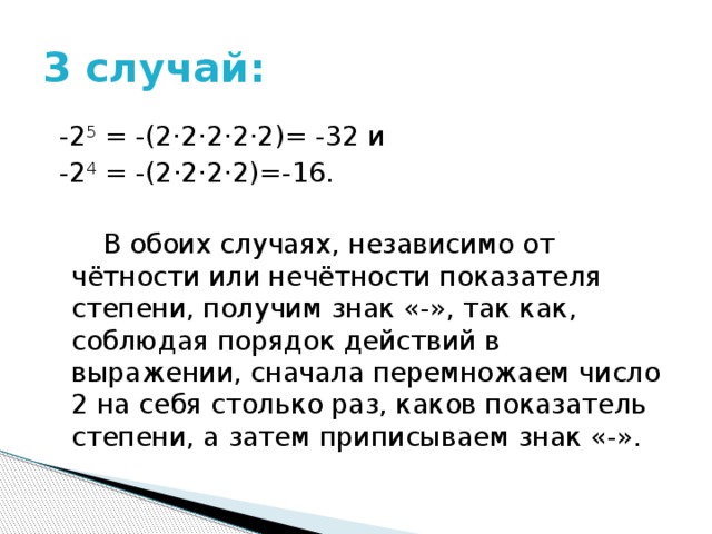 3 случай:  -2 5 = -(2·2·2·2·2)= -32 и   -2 4  = -(2·2·2·2)=-16.  В обоих случаях, независимо от чётности или нечётности показателя степени, получим знак «-», так как, соблюдая порядок действий в выражении, сначала перемножаем число 2 на себя столько раз, каков показатель степени, а затем приписываем знак «-». 