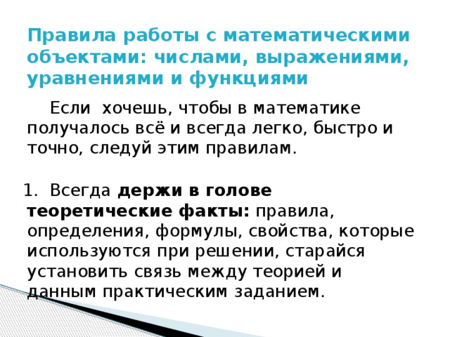 Правила работы с математическими объектами: числами, выражениями, уравнениями и функциями     Если хочешь, чтобы в математике получалось всё и всегда легко, быстро и точно, следуй этим правилам. 1. Всегда держи в голове теоретические факты: правила, определения, формулы, свойства, которые используются при решении, старайся установить связь между теорией и данным практическим заданием. 