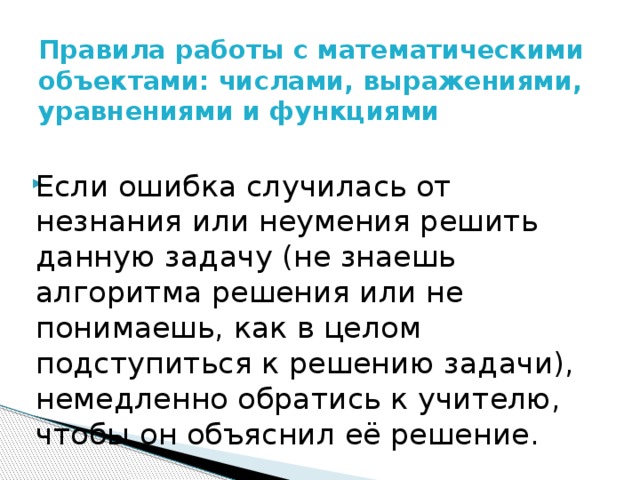 Правила работы с математическими объектами: числами, выражениями, уравнениями и функциями   Если ошибка случилась от незнания или неумения решить данную задачу (не знаешь алгоритма решения или не понимаешь, как в целом подступиться к решению задачи), немедленно обратись к учителю, чтобы он объяснил её решение. 