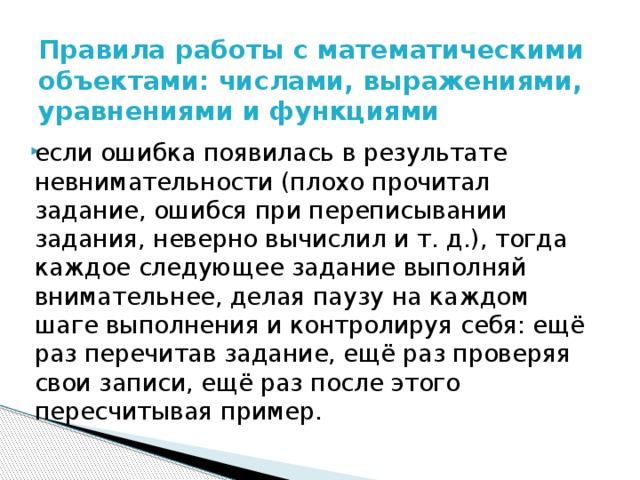 Правила работы с математическими объектами: числами, выражениями, уравнениями и функциями   если ошибка появилась в результате невнимательности (плохо прочитал задание, ошибся при переписывании задания, неверно вычислил и т. д.), тогда каждое следующее задание выполняй внимательнее, делая паузу на каждом шаге выполнения и контролируя себя: ещё раз перечитав задание, ещё раз проверяя свои записи, ещё раз после этого пересчитывая пример. 