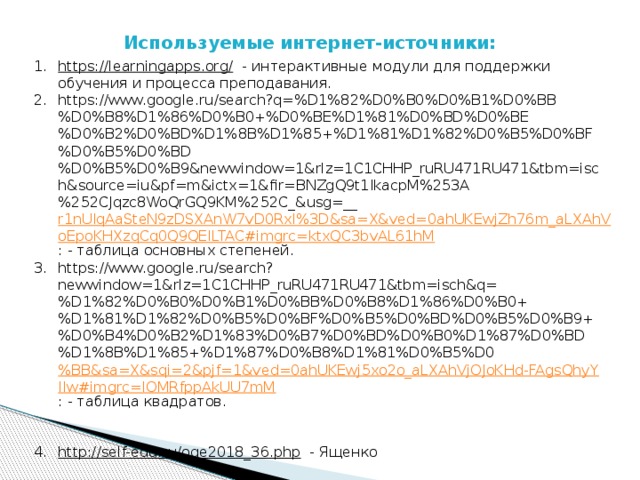 Используемые интернет-источники: https://learningapps.org/  - интерактивные модули для поддержки обучения и процесса преподавания. https://www.google.ru/search?q=%D1%82%D0%B0%D0%B1%D0%BB%D0%B8%D1%86%D0%B0+%D0%BE%D1%81%D0%BD%D0%BE%D0%B2%D0%BD%D1%8B%D1%85+%D1%81%D1%82%D0%B5%D0%BF%D0%B5%D0%BD%D0%B5%D0%B9&newwindow=1&rlz=1C1CHHP_ruRU471RU471&tbm=isch&source=iu&pf=m&ictx=1&fir=BNZgQ9t1IkacpM%253A%252CJqzc8WoQrGQ9KM%252C_&usg=__ r1nUIqAaSteN9zDSXAnW7vD0RxI%3D&sa=X&ved=0ahUKEwjZh76m_aLXAhVoEpoKHXzqCq0Q9QEILTAC#imgrc=ktxQC3bvAL61hM : - таблица основных степеней. https://www.google.ru/search?newwindow=1&rlz=1C1CHHP_ruRU471RU471&tbm=isch&q=%D1%82%D0%B0%D0%B1%D0%BB%D0%B8%D1%86%D0%B0+%D1%81%D1%82%D0%B5%D0%BF%D0%B5%D0%BD%D0%B5%D0%B9+%D0%B4%D0%B2%D1%83%D0%B7%D0%BD%D0%B0%D1%87%D0%BD%D1%8B%D1%85+%D1%87%D0%B8%D1%81%D0%B5%D0 %BB&sa=X&sqi=2&pjf=1&ved=0ahUKEwj5xo2o_aLXAhVjOJoKHd-FAgsQhyYIIw#imgrc=IOMRfppAkUU7mM : - таблица квадратов. http://self-edu.ru/oge2018_36.php  - Ященко 