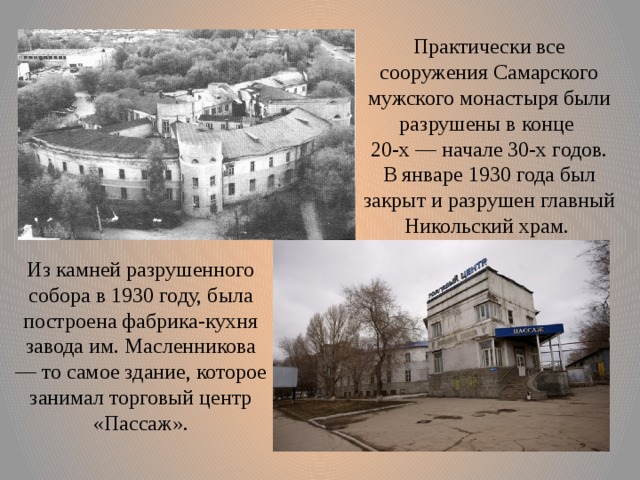 Практически все сооружения Самарского мужского монастыря были разрушены в конце 20-х — начале 30-х годов. В январе 1930 года был закрыт и разрушен главный Никольский храм. Из камней разрушенного собора в 1930 году, была построена фабрика-кухня завода им. Масленникова — то самое здание, которое занимал торговый центр «Пассаж». 