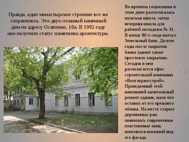 Во времена социализма в этом доме располагалась мужская школа, затем вечерняя школа для рабочей молодежи № 41. В конце 80-х сюда въехал Земельный банк. Долгие годы после закрытия банка здание также простояло закрытым. Сегодня в нем располагается офис строительной компании «Волгатрансстрой». Проведенный этой компанией капитальный ремонт здания, мало что оставил от его прежнего облика. На месте старых деревянных рам появились современные пластиковые окна, изменился внешний вид его фасада. Правда, одно монастырское строение все же сохранилось. Это двух-этажный каменный дом по адресу Осипенко, 10а. В 1992 году оно получило статус памятника архитектуры. 