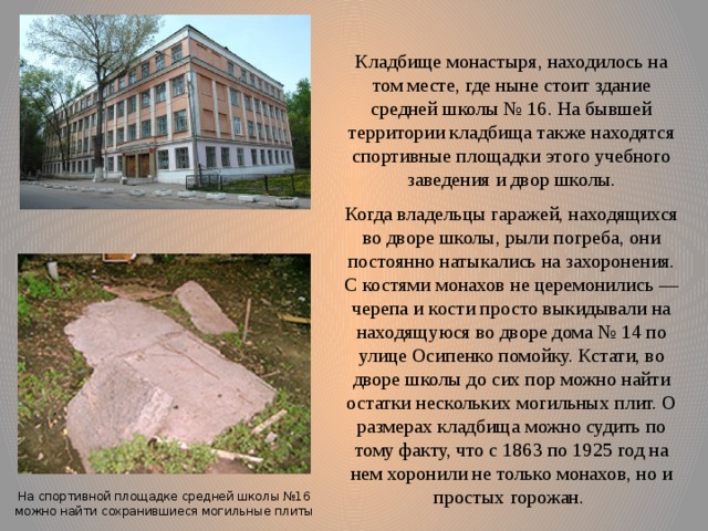 Кладбище монастыря, находилось на том месте, где ныне стоит здание средней школы № 16. На бывшей территории кладбища также находятся спортивные площадки этого учебного заведения и двор школы. Когда владельцы гаражей, находящихся во дворе школы, рыли погреба, они постоянно натыкались на захоронения. С костями монахов не церемонились — черепа и кости просто выкидывали на находящуюся во дворе дома № 14 по улице Осипенко помойку. Кстати, во дворе школы до сих пор можно найти остатки нескольких могильных плит. О размерах кладбища можно судить по тому факту, что с 1863 по 1925 год на нем хоронили не только монахов, но и простых горожан. На спортивной площадке средней школы №16 можно найти сохранившиеся могильные плиты 