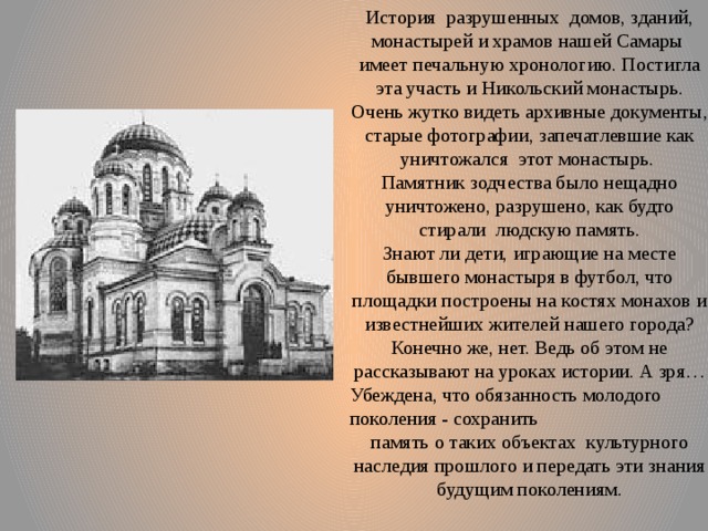 История разрушенных домов, зданий, монастырей и храмов нашей Самары имеет печальную хронологию. Постигла эта участь и Никольский монастырь. Очень жутко видеть архивные документы, старые фотографии, запечатлевшие как уничтожался этот монастырь. Памятник зодчества было нещадно уничтожено, разрушено, как будто стирали людскую память. Знают ли дети, играющие на месте бывшего монастыря в футбол, что площадки построены на костях монахов и известнейших жителей нашего города? Конечно же, нет. Ведь об этом не рассказывают на уроках истории. А зря… Убеждена, что обязанность молодого поколения - сохранить память о таких объектах культурного наследия прошлого и передать эти знания будущим поколениям. 