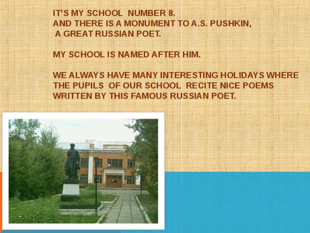 IT’S MY SCHOOL NUMBER 8.  AND THERE IS A MONUMENT TO A.S. PUSHKIN,  A GREAT RUSSIAN POET.   MY SCHOOL IS NAMED AFTER HIM.   WE ALWAYS HAVE MANY INTERESTING HOLIDAYS WHERE THE PUPILS OF OUR SCHOOL RECITE NICE POEMS WRITTEN BY THIS FAMOUS RUSSIAN POET. 