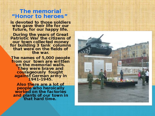 The memorial “Honor to heroes” is devoted to those soldiers who gave their life for our future, for our happy life. During the years of Great Patriotic War the citizens of our town collected money for building 3 tank columns that were on the fields of the war. The names of 5,000 people from our town are written on the memorial walls. They were brave and courageously fought against German army in 1941-1945. Also there are a lot of people who heroically worked on the factories and plants of our town in that hard time. 