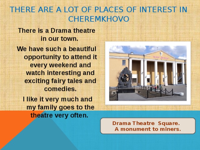 THERE ARE A LOT OF PLACES OF INTEREST IN CHEREMKHOVO There is a Drama theatre in our town. We have such a beautiful opportunity to attend it every weekend and watch interesting and exciting fairy tales and comedies.  I like it very much and my family goes to the theatre very often. Drama Theatre Square. A monument to miners. 