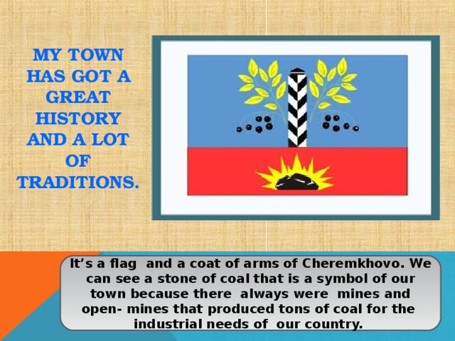 MY TOWN HAS GOT A GREAT HISTORY AND A LOT OF TRADITIONS. It’s a flag and a coat of arms of Cheremkhovo. We can see a stone of coal that is a symbol of our town because there always were mines and open- mines that produced tons of coal for the industrial needs of our country. 