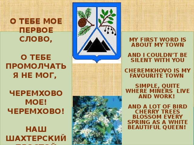 MY FIRST WORD IS ABOUT MY TOWN   AND I COULDN’T BE SILENT WITH YOU   CHEREMKHOVO IS MY FAVOURITE TOWN  SIMPLE, QUITE WHERE MINERS LIVE AND WORK!  AND A LOT OF BIRD CHERRY TREES BLOSSOM EVERY SPRING AS A WHITE BEAUTIFUL QUEEN!    О ТЕБЕ МОЕ ПЕРВОЕ СЛОВО,   О ТЕБЕ ПРОМОЛЧАТЬ Я НЕ МОГ,    ЧЕРЕМХОВО МОЕ! ЧЕРЕМХОВО!   НАШ ШАХТЕРСКИЙ ПРОСТОЙ ГОРОДОК! 