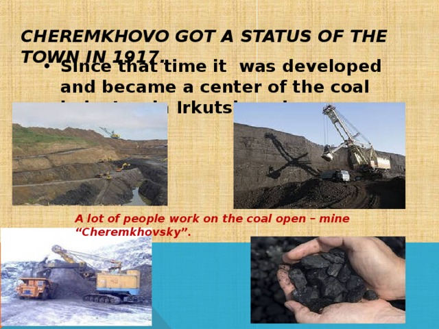 CHEREMKHOVO GOT A STATUS OF THE TOWN IN 1917. Since that time it was developed and became a center of the coal industry in Irkutsk region. A lot of people work on the coal open – mine “Cheremkhovsky”.    