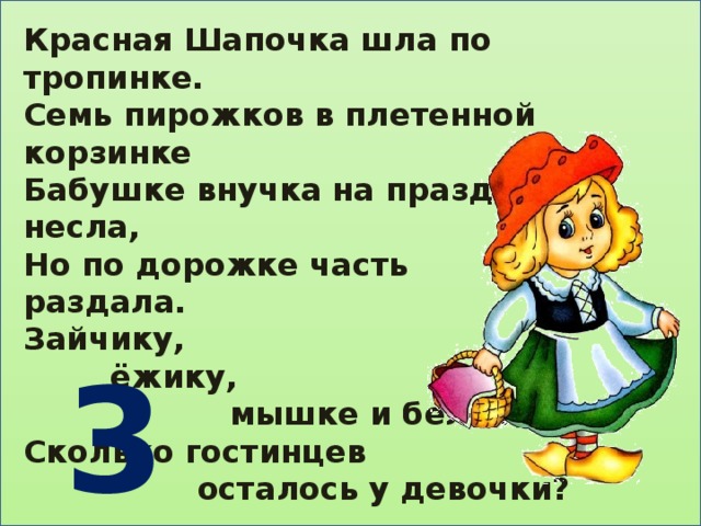 Красная Шапочка шла по тропинке. Семь пирожков в плетенной корзинке Бабушке внучка на праздник несла, Но по дорожке часть раздала. Зайчику,  ёжику,  мышке и белочке. Сколько гостинцев  осталось у девочки?   3 