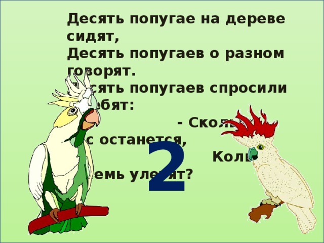Десять попугае на дереве сидят, Десять попугаев о разном говорят. Десять попугаев спросили у ребят:  - Сколько нас останется,  Коль восемь улетят?  2 
