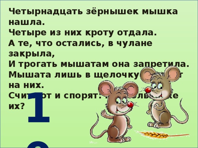 Четырнадцать зёрнышек мышка нашла. Четыре из них кроту отдала. А те, что остались, в чулане закрыла, И трогать мышатам она запретила. Мышата лишь в щелочку смотрят на них. Считают и спорят: ну сколько же их?   10 