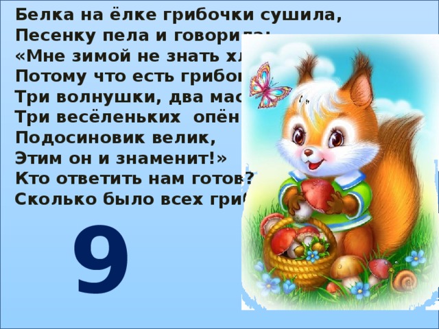 Белка на ёлке грибочки сушила, Песенку пела и говорила: «Мне зимой не знать хлопот, Потому что есть грибок: Три волнушки, два маслёнка, Три весёленьких опёнка. Подосиновик велик, Этим он и знаменит!» Кто ответить нам готов? Сколько было всех грибов? 9 
