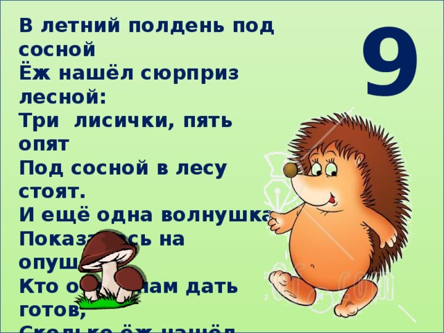 9 В летний полдень под сосной Ёж нашёл сюрприз лесной: Три лисички, пять опят Под сосной в лесу стоят. И ещё одна волнушка Показалась на опушке. Кто ответ нам дать готов, Сколько ёж нашёл грибов? 