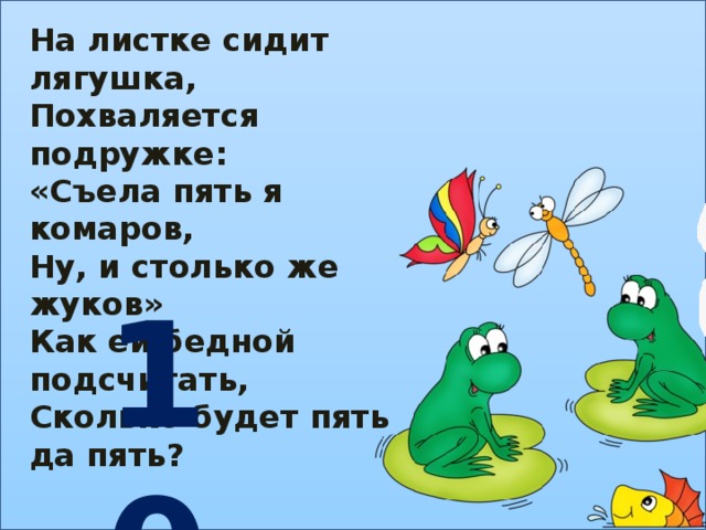 На листке сидит лягушка, Похваляется подружке: «Съела пять я комаров, Ну, и столько же жуков» Как ей бедной подсчитать, Сколько будет пять да пять? 10 
