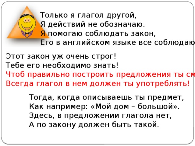 Только я глагол другой, Я действий не обозначаю. Я помогаю соблюдать закон, Его в английском языке все соблюдают! Этот закон уж очень строг! Тебе его необходимо знать! Чтоб правильно построить предложения ты смог, Всегда глагол в нем должен ты употреблять! Тогда, когда описываешь ты предмет, Как например: «Мой дом – большой». Здесь, в предложении глагола нет, А по закону должен быть такой. 