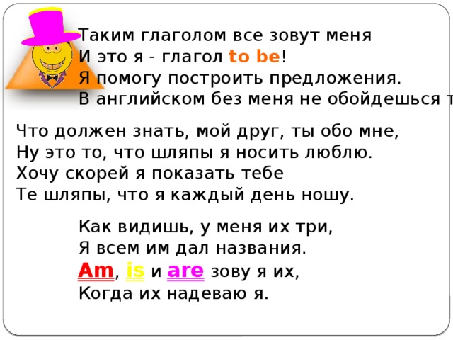 Таким глаголом все зовут меня И это я - глагол to be ! Я помогу построить предложения. В английском без меня не обойдешься ты. Что должен знать, мой друг, ты обо мне, Ну это то, что шляпы я носить люблю. Хочу скорей я показать тебе Те шляпы, что я каждый день ношу. Как видишь, у меня их три, Я всем им дал названия. Am , is и are зову я их, Когда их надеваю я. 
