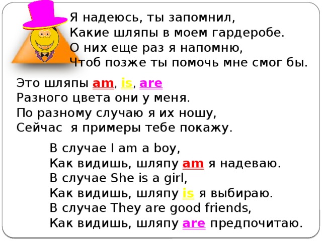 Я надеюсь, ты запомнил, Какие шляпы в моем гардеробе. О них еще раз я напомню, Чтоб позже ты помочь мне смог бы. Это шляпы am , is , are  Разного цвета они у меня. По разному случаю я их ношу, Сейчас я примеры тебе покажу. В случае I am a boy, Как видишь, шляпу am я надеваю. В случае She is a girl,  Как видишь, шляпу is  я выбираю. В случае They are good friends,  Как видишь, шляпу are  предпочитаю. 