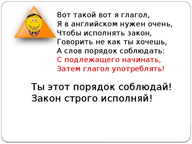 Вот такой вот я глагол, Я в английском нужен очень, Чтобы исполнять закон, Говорить не как ты хочешь, А слов порядок соблюдать: С подлежащего начинать, Затем глагол употреблять! Ты этот порядок соблюдай! Закон строго исполняй! 