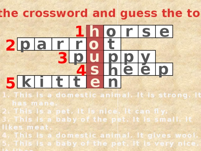 Do the crossword and guess the topic: 1 o r s h e a o p t r r 2 u p y p p 3 s p e e 4 h t i t n k e 5 1. This is a domestic animal. It is strong. It has mane. 2. This is a pet. It is nice. It can fly. 3. This is a baby of the pet. It is small. It likes meat. 4. This is a domestic animal. It gives wool. 5. This is a baby of the pet. It is very nice. It likes milk. 